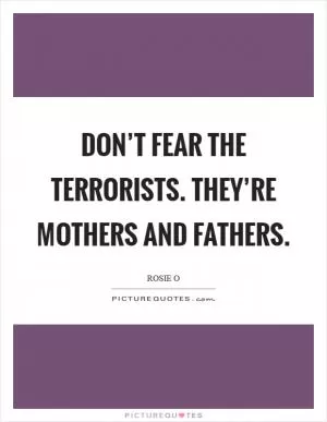 Don’t fear the terrorists. They’re mothers and fathers Picture Quote #1