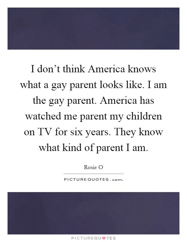 I don't think America knows what a gay parent looks like. I am the gay parent. America has watched me parent my children on TV for six years. They know what kind of parent I am Picture Quote #1