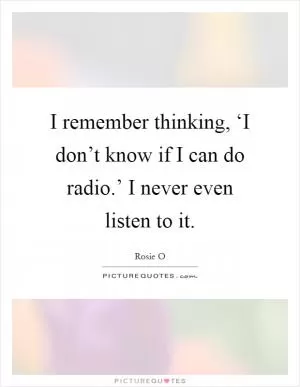 I remember thinking, ‘I don’t know if I can do radio.’ I never even listen to it Picture Quote #1