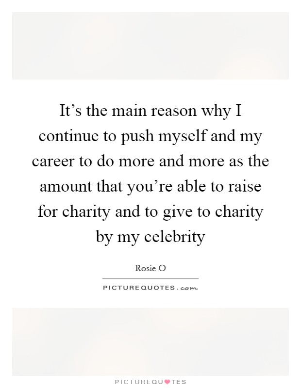 It's the main reason why I continue to push myself and my career to do more and more as the amount that you're able to raise for charity and to give to charity by my celebrity Picture Quote #1