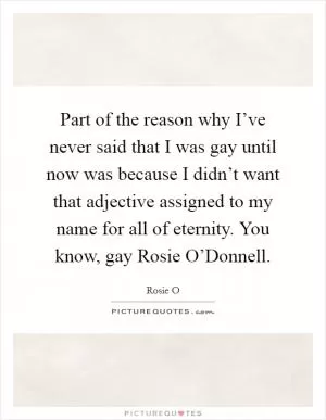 Part of the reason why I’ve never said that I was gay until now was because I didn’t want that adjective assigned to my name for all of eternity. You know, gay Rosie O’Donnell Picture Quote #1