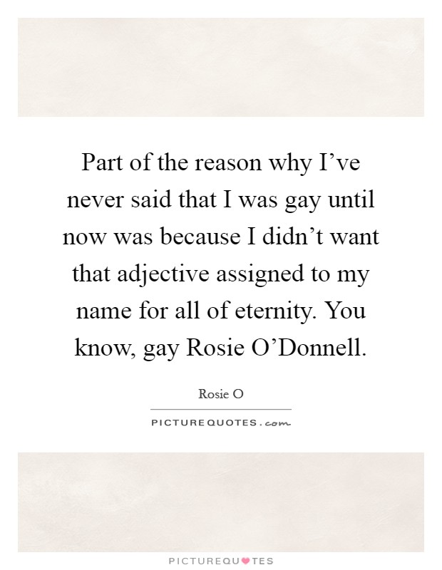 Part of the reason why I've never said that I was gay until now was because I didn't want that adjective assigned to my name for all of eternity. You know, gay Rosie O'Donnell Picture Quote #1