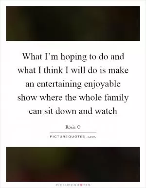 What I’m hoping to do and what I think I will do is make an entertaining enjoyable show where the whole family can sit down and watch Picture Quote #1