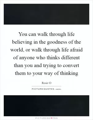 You can walk through life believing in the goodness of the world, or walk through life afraid of anyone who thinks different than you and trying to convert them to your way of thinking Picture Quote #1