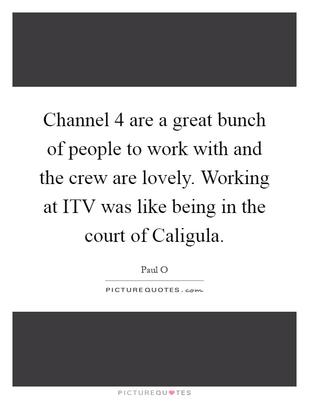 Channel 4 are a great bunch of people to work with and the crew are lovely. Working at ITV was like being in the court of Caligula Picture Quote #1