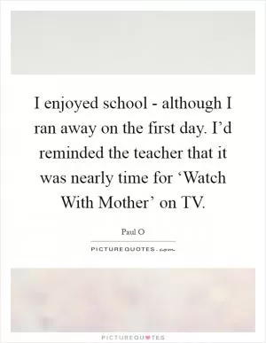 I enjoyed school - although I ran away on the first day. I’d reminded the teacher that it was nearly time for ‘Watch With Mother’ on TV Picture Quote #1