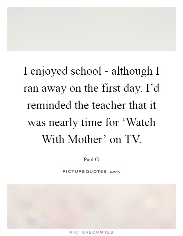 I enjoyed school - although I ran away on the first day. I'd reminded the teacher that it was nearly time for ‘Watch With Mother' on TV Picture Quote #1