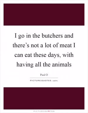 I go in the butchers and there’s not a lot of meat I can eat these days, with having all the animals Picture Quote #1