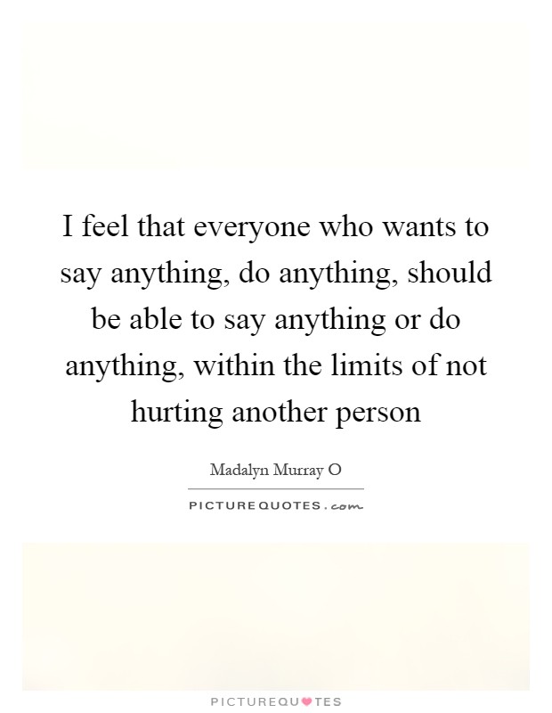 I feel that everyone who wants to say anything, do anything, should be able to say anything or do anything, within the limits of not hurting another person Picture Quote #1