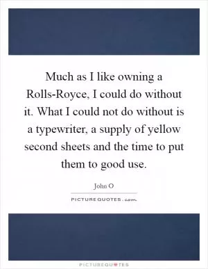 Much as I like owning a Rolls-Royce, I could do without it. What I could not do without is a typewriter, a supply of yellow second sheets and the time to put them to good use Picture Quote #1