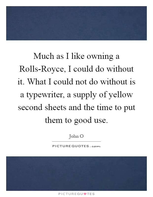 Much as I like owning a Rolls-Royce, I could do without it. What I could not do without is a typewriter, a supply of yellow second sheets and the time to put them to good use Picture Quote #1
