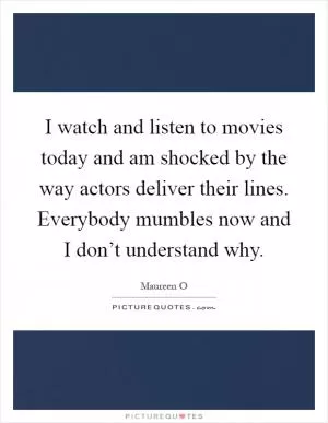 I watch and listen to movies today and am shocked by the way actors deliver their lines. Everybody mumbles now and I don’t understand why Picture Quote #1