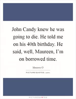 John Candy knew he was going to die. He told me on his 40th birthday. He said, well, Maureen, I’m on borrowed time Picture Quote #1