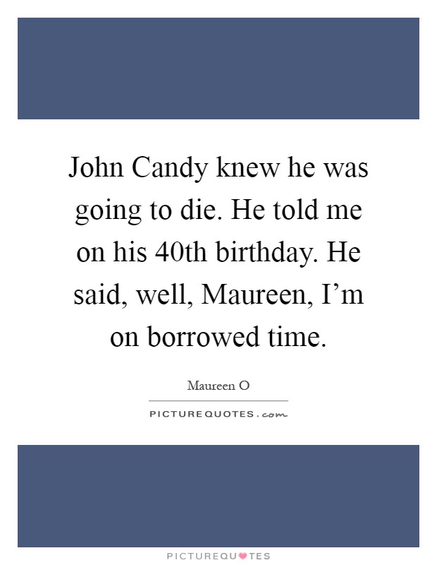 John Candy knew he was going to die. He told me on his 40th birthday. He said, well, Maureen, I'm on borrowed time Picture Quote #1