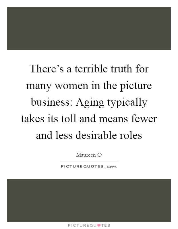 There's a terrible truth for many women in the picture business: Aging typically takes its toll and means fewer and less desirable roles Picture Quote #1