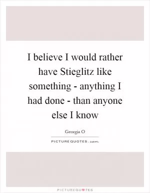I believe I would rather have Stieglitz like something - anything I had done - than anyone else I know Picture Quote #1