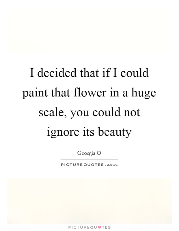 I decided that if I could paint that flower in a huge scale, you could not ignore its beauty Picture Quote #1