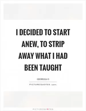 I decided to start anew, to strip away what I had been taught Picture Quote #1