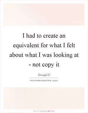 I had to create an equivalent for what I felt about what I was looking at - not copy it Picture Quote #1