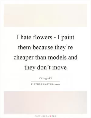I hate flowers - I paint them because they’re cheaper than models and they don’t move Picture Quote #1