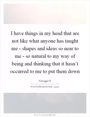 I have things in my head that are not like what anyone has taught me - shapes and ideas so near to me - so natural to my way of being and thinking that it hasn’t occurred to me to put them down Picture Quote #1