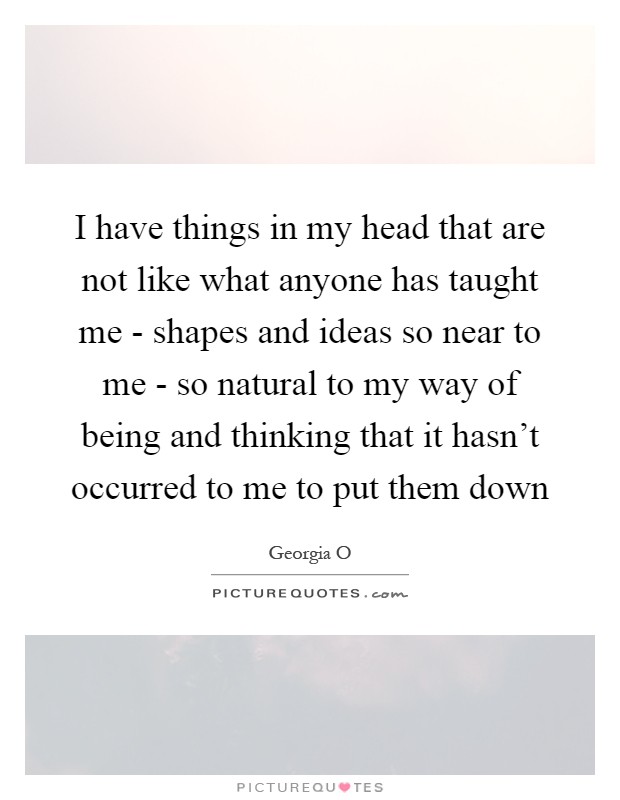 I have things in my head that are not like what anyone has taught me - shapes and ideas so near to me - so natural to my way of being and thinking that it hasn't occurred to me to put them down Picture Quote #1