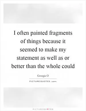 I often painted fragments of things because it seemed to make my statement as well as or better than the whole could Picture Quote #1