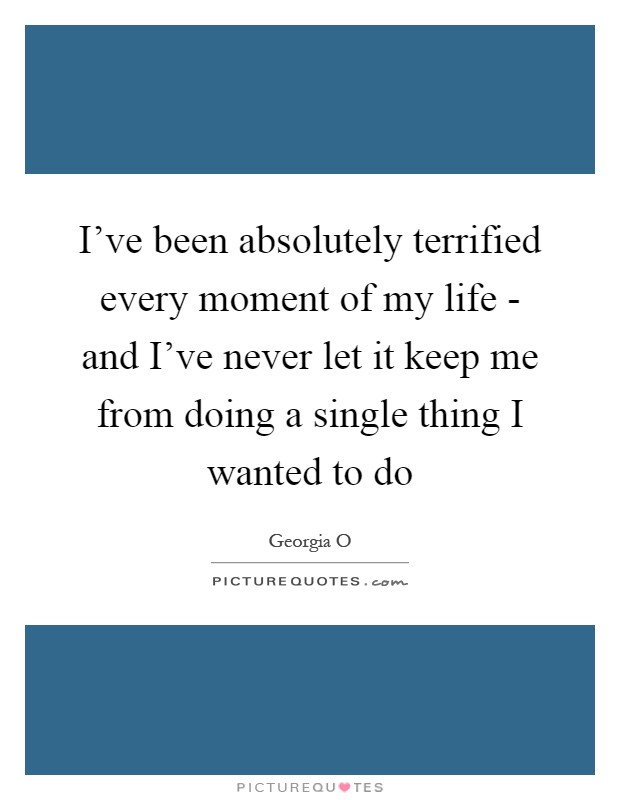 I've been absolutely terrified every moment of my life - and I've never let it keep me from doing a single thing I wanted to do Picture Quote #1