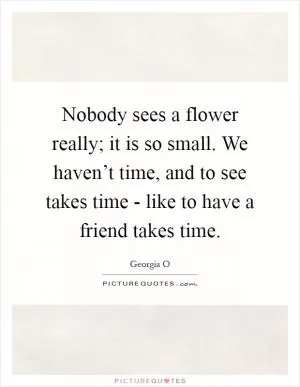 Nobody sees a flower really; it is so small. We haven’t time, and to see takes time - like to have a friend takes time Picture Quote #1