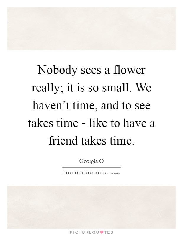 Nobody sees a flower really; it is so small. We haven't time, and to see takes time - like to have a friend takes time Picture Quote #1