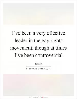 I’ve been a very effective leader in the gay rights movement, though at times I’ve been controversial Picture Quote #1