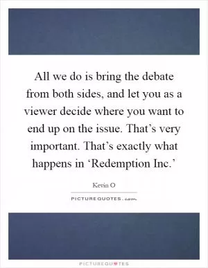 All we do is bring the debate from both sides, and let you as a viewer decide where you want to end up on the issue. That’s very important. That’s exactly what happens in ‘Redemption Inc.’ Picture Quote #1