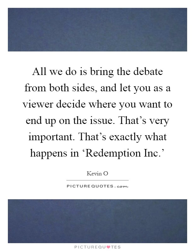 All we do is bring the debate from both sides, and let you as a viewer decide where you want to end up on the issue. That's very important. That's exactly what happens in ‘Redemption Inc.' Picture Quote #1