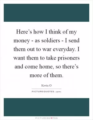 Here’s how I think of my money - as soldiers - I send them out to war everyday. I want them to take prisoners and come home, so there’s more of them Picture Quote #1