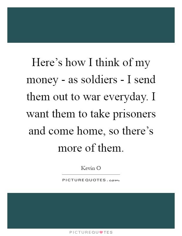 Here's how I think of my money - as soldiers - I send them out to war everyday. I want them to take prisoners and come home, so there's more of them Picture Quote #1