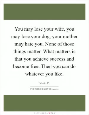 You may lose your wife, you may lose your dog, your mother may hate you. None of those things matter. What matters is that you achieve success and become free. Then you can do whatever you like Picture Quote #1