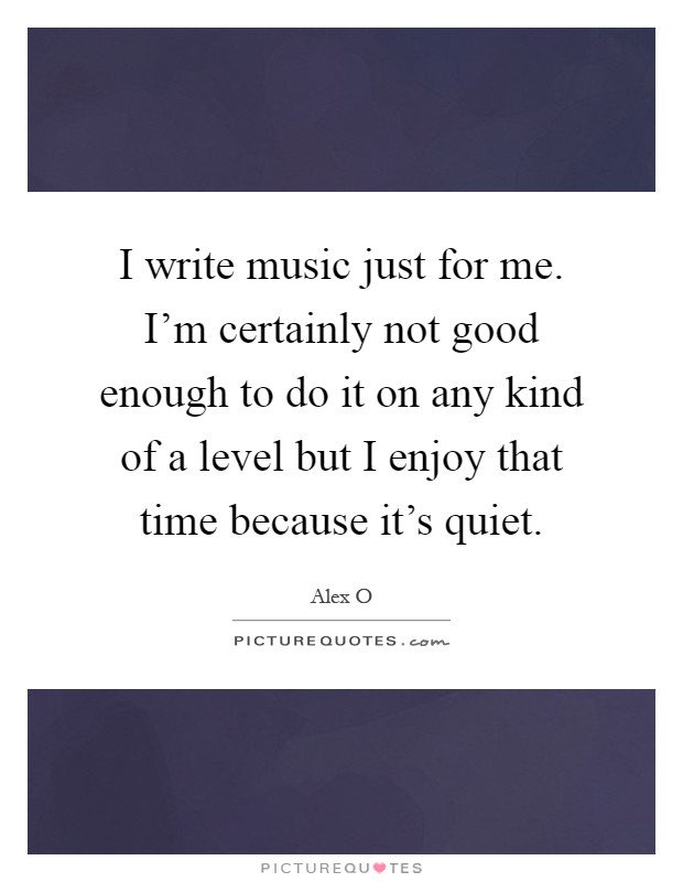 I write music just for me. I'm certainly not good enough to do it on any kind of a level but I enjoy that time because it's quiet Picture Quote #1