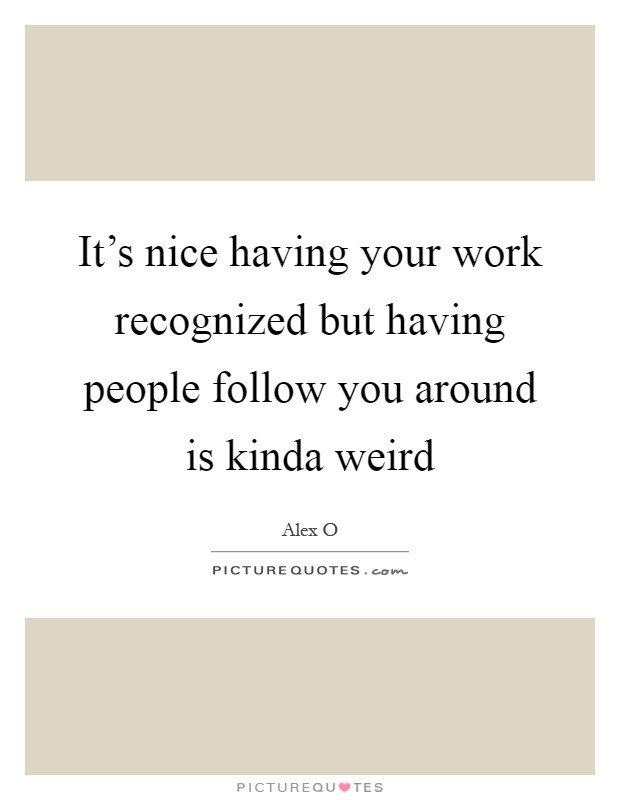 It's nice having your work recognized but having people follow you around is kinda weird Picture Quote #1