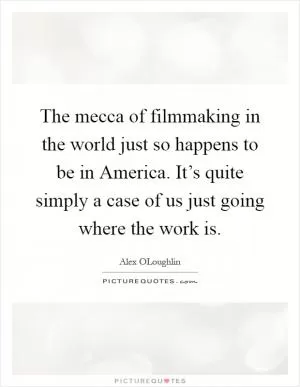 The mecca of filmmaking in the world just so happens to be in America. It’s quite simply a case of us just going where the work is Picture Quote #1