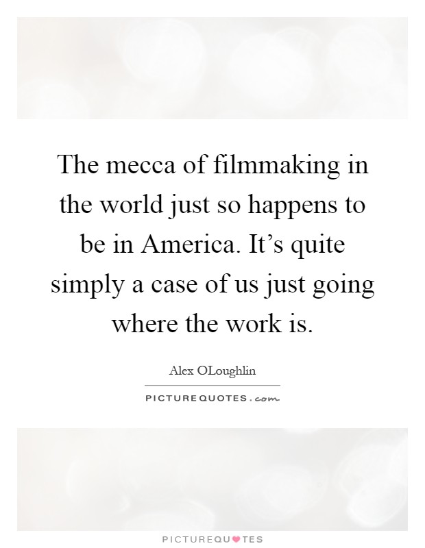 The mecca of filmmaking in the world just so happens to be in America. It's quite simply a case of us just going where the work is Picture Quote #1