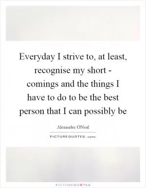 Everyday I strive to, at least, recognise my short - comings and the things I have to do to be the best person that I can possibly be Picture Quote #1