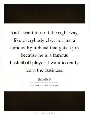 And I want to do it the right way, like everybody else, not just a famous figurehead that gets a job because he is a famous basketball player. I want to really learn the business Picture Quote #1