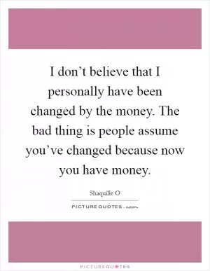 I don’t believe that I personally have been changed by the money. The bad thing is people assume you’ve changed because now you have money Picture Quote #1