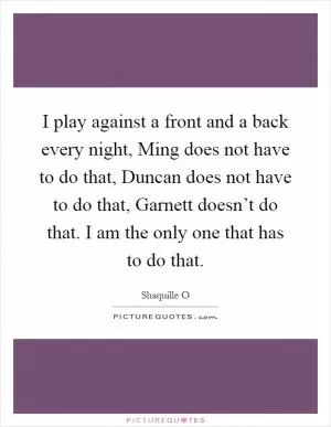 I play against a front and a back every night, Ming does not have to do that, Duncan does not have to do that, Garnett doesn’t do that. I am the only one that has to do that Picture Quote #1