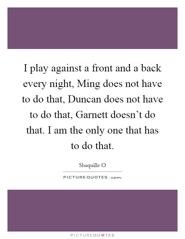 I play against a front and a back every night, Ming does not have to do that, Duncan does not have to do that, Garnett doesn't do that. I am the only one that has to do that Picture Quote #1
