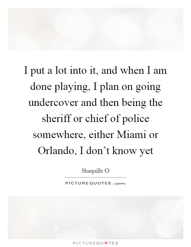 I put a lot into it, and when I am done playing, I plan on going undercover and then being the sheriff or chief of police somewhere, either Miami or Orlando, I don't know yet Picture Quote #1