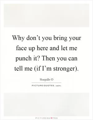Why don’t you bring your face up here and let me punch it? Then you can tell me (if I’m stronger) Picture Quote #1