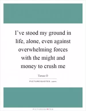 I’ve stood my ground in life, alone, even against overwhelming forces with the might and money to crush me Picture Quote #1
