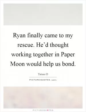 Ryan finally came to my rescue. He’d thought working together in Paper Moon would help us bond Picture Quote #1