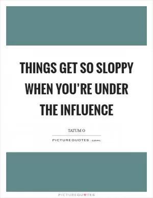 Things get so sloppy when you’re under the influence Picture Quote #1